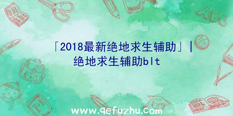 「2018最新绝地求生辅助」|绝地求生辅助blt